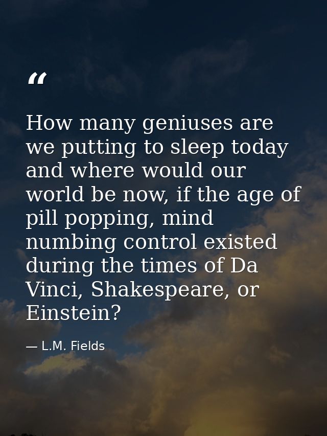 How many geniuses are we putting to sleep today and where would our world be now, if the age of pill popping, mind numbi — L.M. Fields