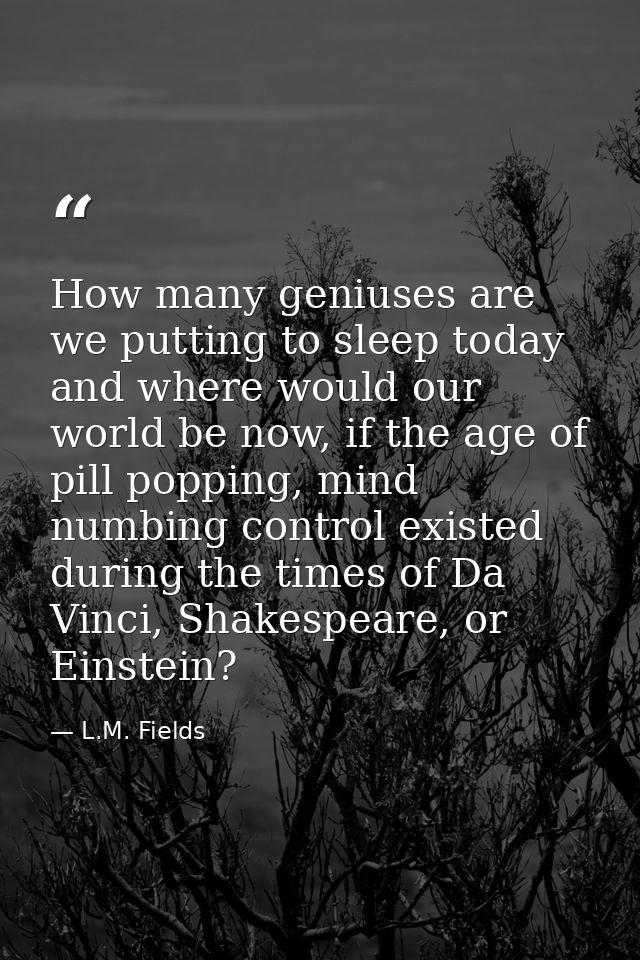 How many geniuses are we putting to sleep today and where would our world be now, if the age of pill popping, mind numbi — L.M. Fields