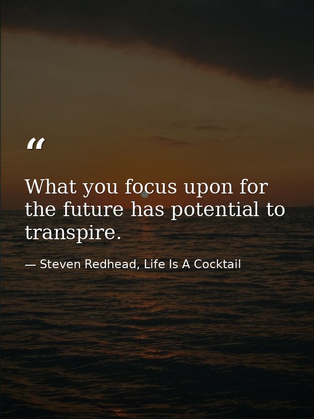 What you focus upon for the future has potential to transpire. — Steven Redhead, Life Is A Cocktail