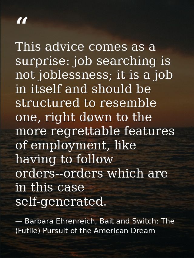This advice comes as a surprise: job searching is not joblessness; it is a job in itself and should be structured to res — Barbara Ehrenreich, Bait and Switch: The (Futile) Pursuit of the American Dream