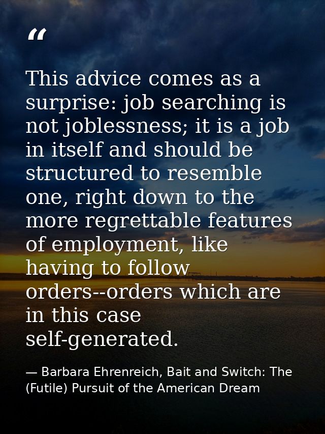 This advice comes as a surprise: job searching is not joblessness; it is a job in itself and should be structured to res — Barbara Ehrenreich, Bait and Switch: The (Futile) Pursuit of the American Dream