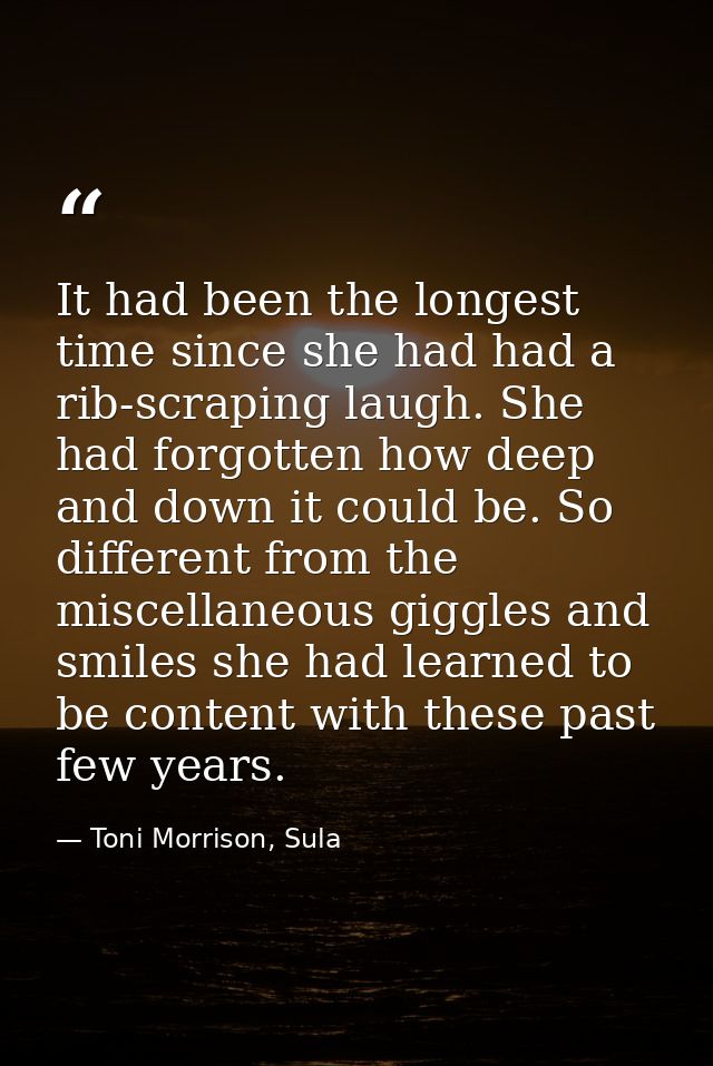 It had been the longest time since she had had a rib-scraping laugh. She had forgotten how deep and down it could be. So — Toni Morrison, Sula