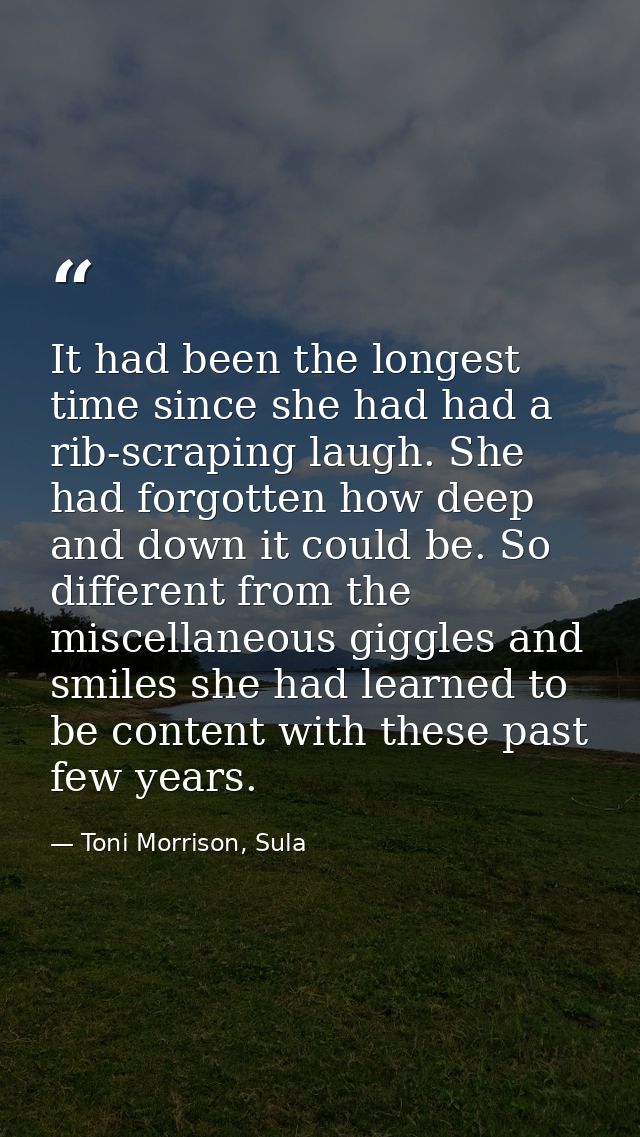 It had been the longest time since she had had a rib-scraping laugh. She had forgotten how deep and down it could be. So — Toni Morrison, Sula