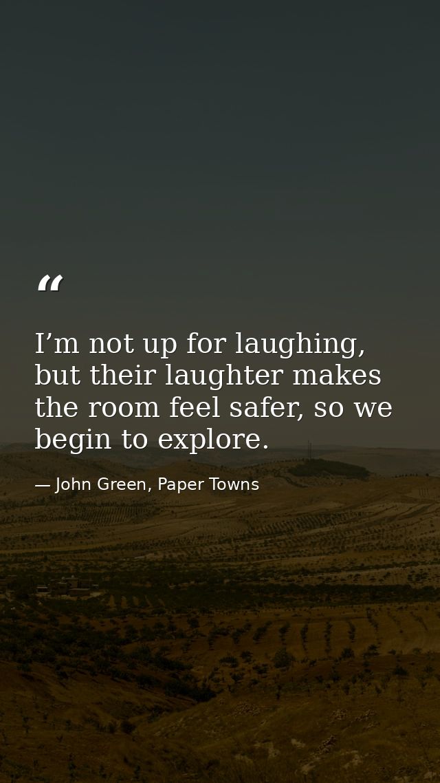 I’m not up for laughing, but their laughter makes the room feel safer, so we begin to explore. — John Green, Paper Towns