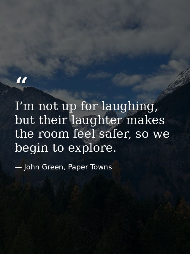 I’m not up for laughing, but their laughter makes the room feel safer, so we begin to explore. — John Green, Paper Towns