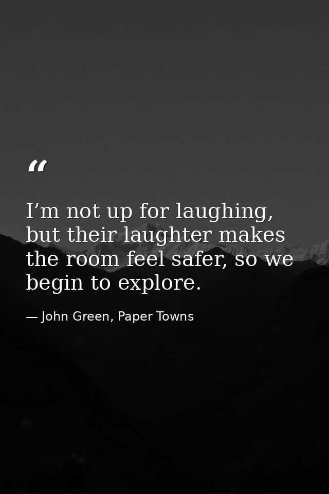 I’m not up for laughing, but their laughter makes the room feel safer, so we begin to explore. — John Green, Paper Towns