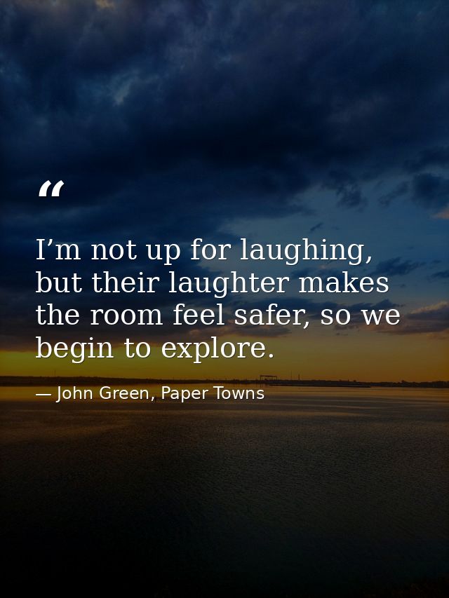 I’m not up for laughing, but their laughter makes the room feel safer, so we begin to explore. — John Green, Paper Towns