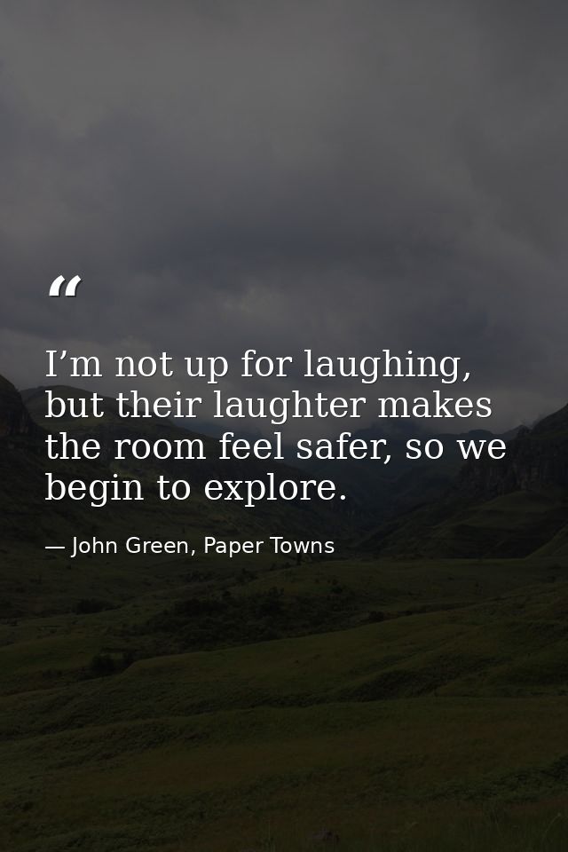 I’m not up for laughing, but their laughter makes the room feel safer, so we begin to explore. — John Green, Paper Towns