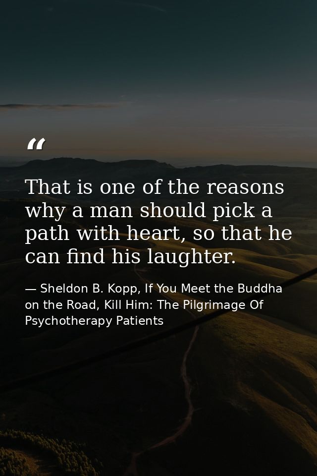 That is one of the reasons why a man should pick a path with heart, so that he can find his laughter. — Sheldon B. Kopp, If You Meet the Buddha on the Road, Kill Him: The Pilgrimage Of Psychotherapy Patients