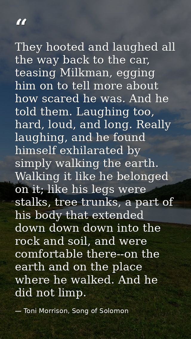 They hooted and laughed all the way back to the car, teasing Milkman, egging him on to tell more about how scared he was — Toni Morrison, Song of Solomon