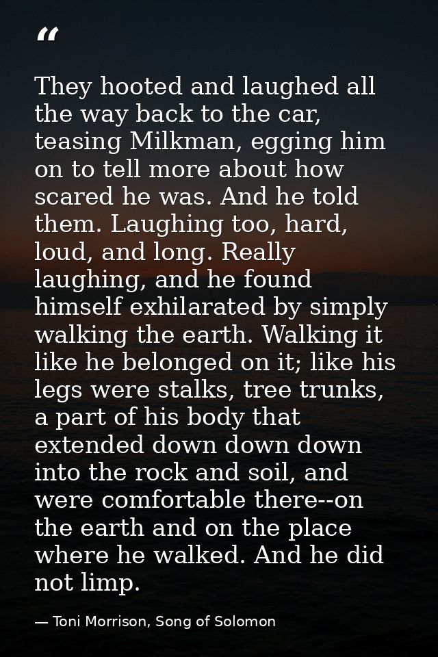 They hooted and laughed all the way back to the car, teasing Milkman, egging him on to tell more about how scared he was — Toni Morrison, Song of Solomon