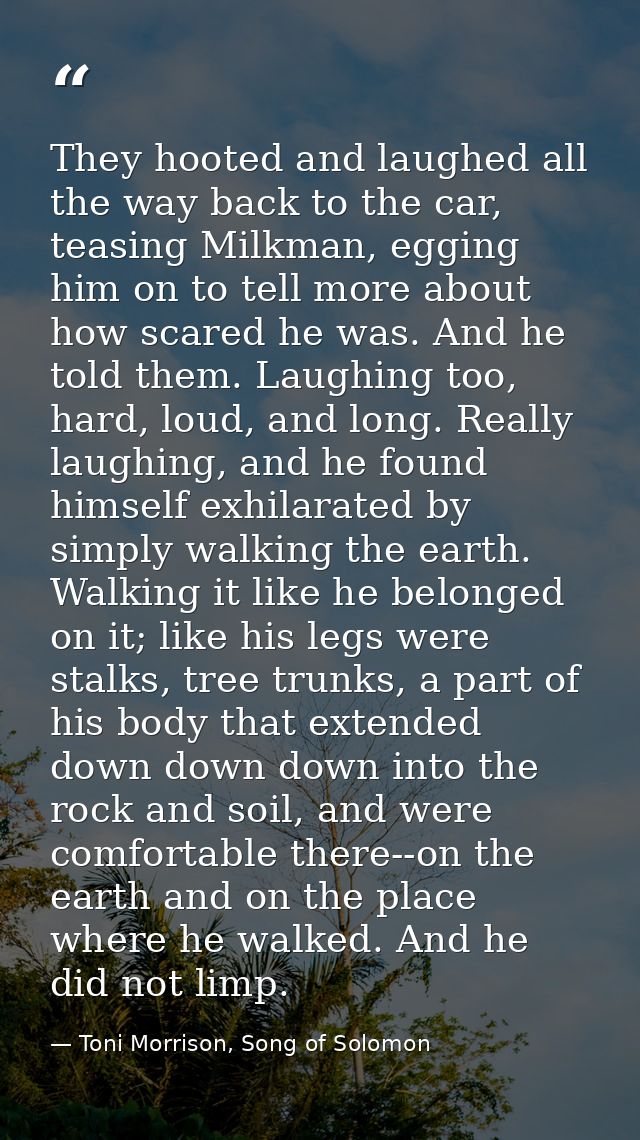 They hooted and laughed all the way back to the car, teasing Milkman, egging him on to tell more about how scared he was — Toni Morrison, Song of Solomon