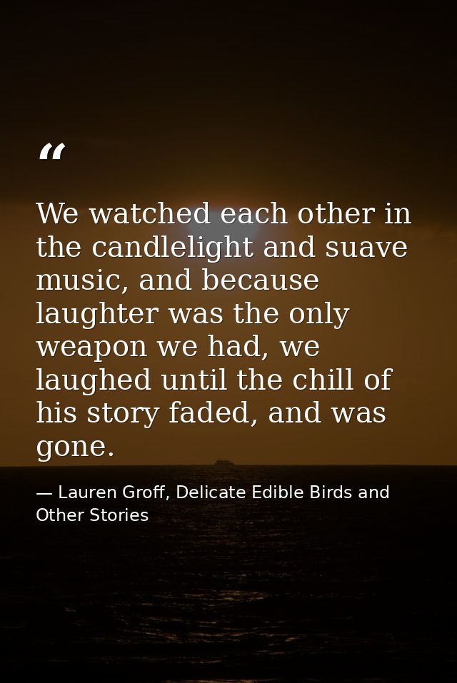 We watched each other in the candlelight and suave music, and because laughter was the only weapon we had, we laughed un — Lauren Groff, Delicate Edible Birds and Other Stories