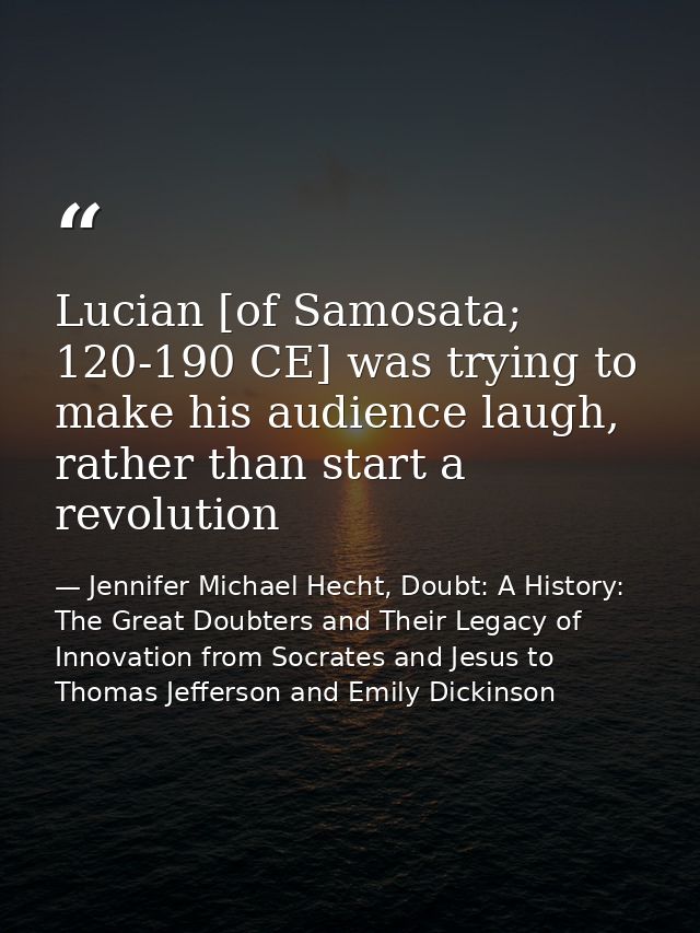 Lucian [of Samosata; 120-190 CE] was trying to make his audience laugh, rather than start a revolution — Jennifer Michael Hecht, Doubt: A History: The Great Doubters and Their Legacy of Innovation from Socrates and Jesus to Thomas Jefferson and Emily Dickinson
