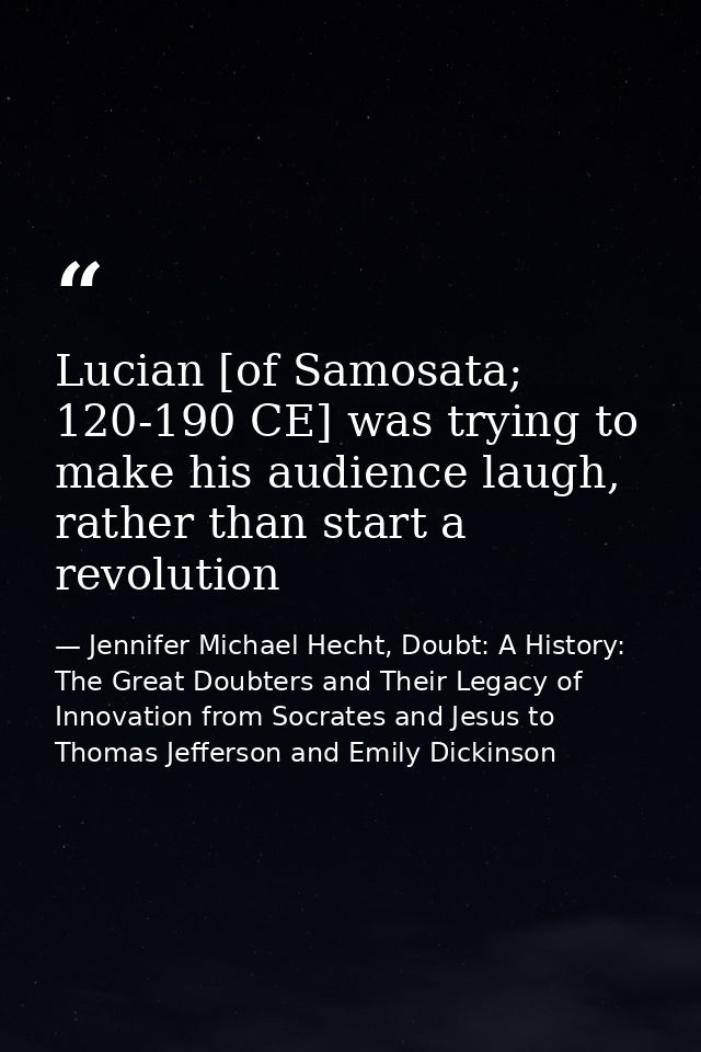 Lucian [of Samosata; 120-190 CE] was trying to make his audience laugh, rather than start a revolution — Jennifer Michael Hecht, Doubt: A History: The Great Doubters and Their Legacy of Innovation from Socrates and Jesus to Thomas Jefferson and Emily Dickinson