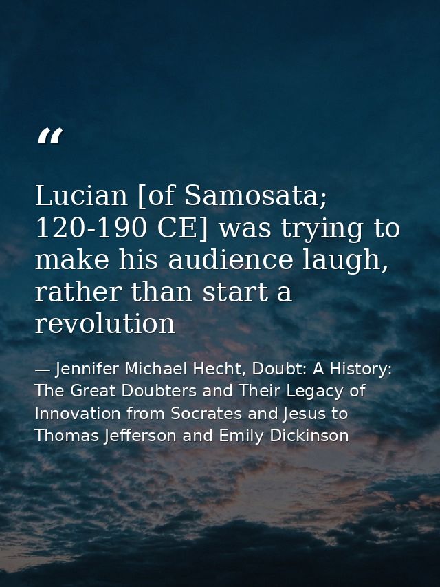 Lucian [of Samosata; 120-190 CE] was trying to make his audience laugh, rather than start a revolution — Jennifer Michael Hecht, Doubt: A History: The Great Doubters and Their Legacy of Innovation from Socrates and Jesus to Thomas Jefferson and Emily Dickinson