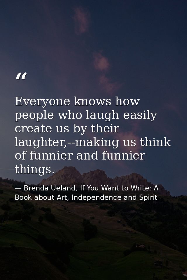 Everyone knows how people who laugh easily create us by their laughter,--making us think of funnier and funnier things. — Brenda Ueland, If You Want to Write: A Book about Art, Independence and Spirit