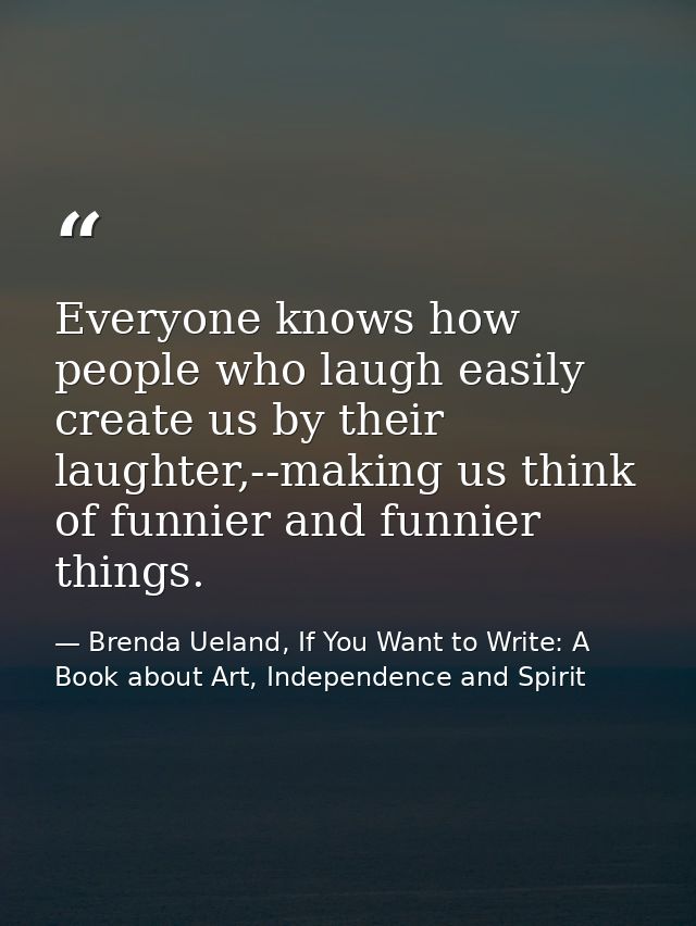 Everyone knows how people who laugh easily create us by their laughter,--making us think of funnier and funnier things. — Brenda Ueland, If You Want to Write: A Book about Art, Independence and Spirit