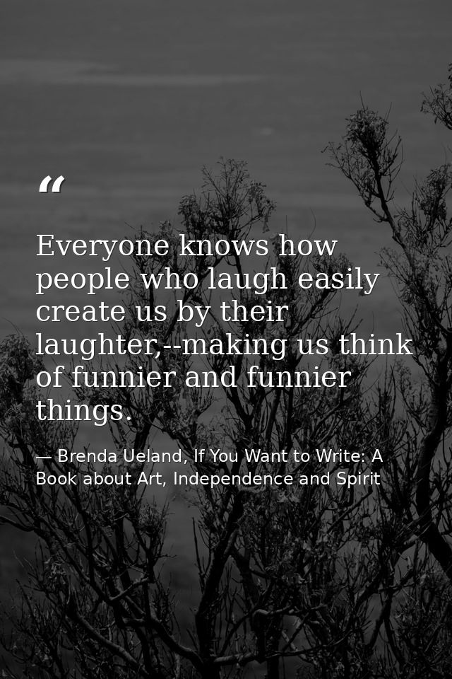 Everyone knows how people who laugh easily create us by their laughter,--making us think of funnier and funnier things. — Brenda Ueland, If You Want to Write: A Book about Art, Independence and Spirit