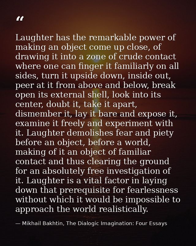 Laughter has the remarkable power of making an object come up close, of drawing it into a zone of crude contact where on — Mikhail Bakhtin, The Dialogic Imagination: Four Essays