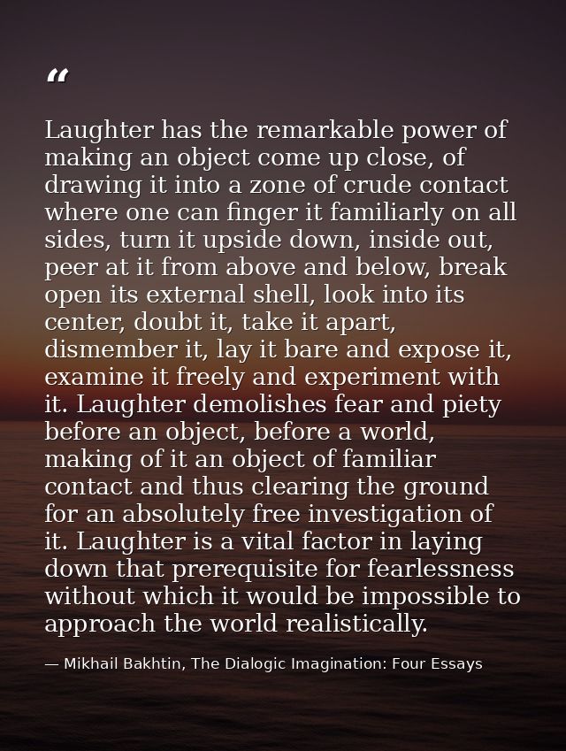 Laughter has the remarkable power of making an object come up close, of drawing it into a zone of crude contact where on — Mikhail Bakhtin, The Dialogic Imagination: Four Essays
