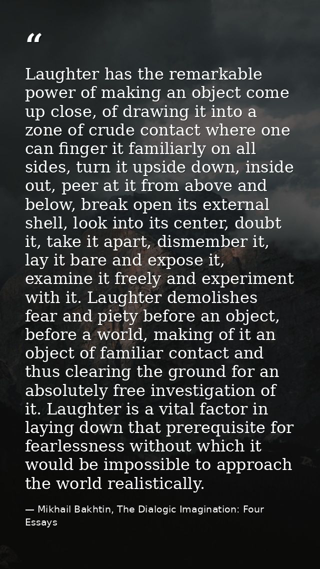 Laughter has the remarkable power of making an object come up close, of drawing it into a zone of crude contact where on — Mikhail Bakhtin, The Dialogic Imagination: Four Essays