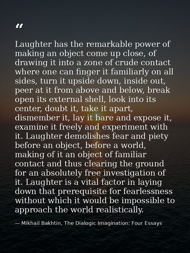 Laughter has the remarkable power of making an object come up close, of drawing it into a zone of crude contact where on — Mikhail Bakhtin, The Dialogic Imagination: Four Essays