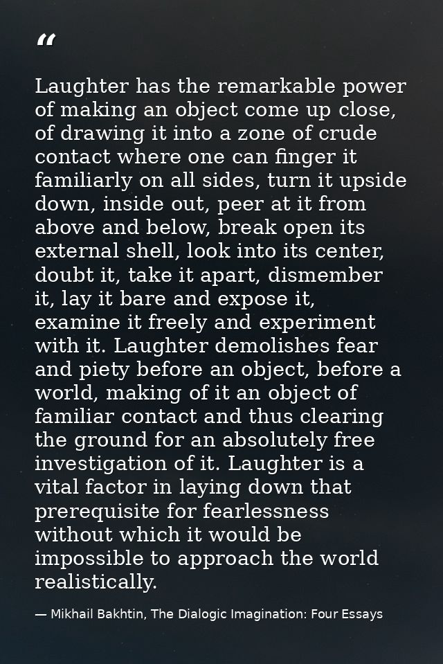 Laughter has the remarkable power of making an object come up close, of drawing it into a zone of crude contact where on — Mikhail Bakhtin, The Dialogic Imagination: Four Essays