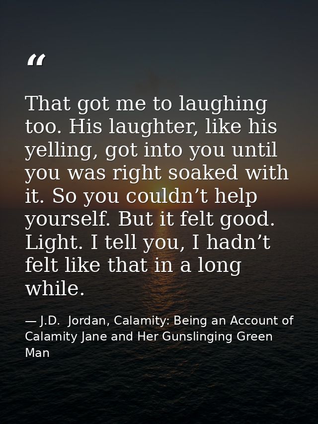 That got me to laughing too. His laughter, like his yelling, got into you until you was right soaked with it. So you cou — J.D.  Jordan, Calamity: Being an Account of Calamity Jane and Her Gunslinging Green Man