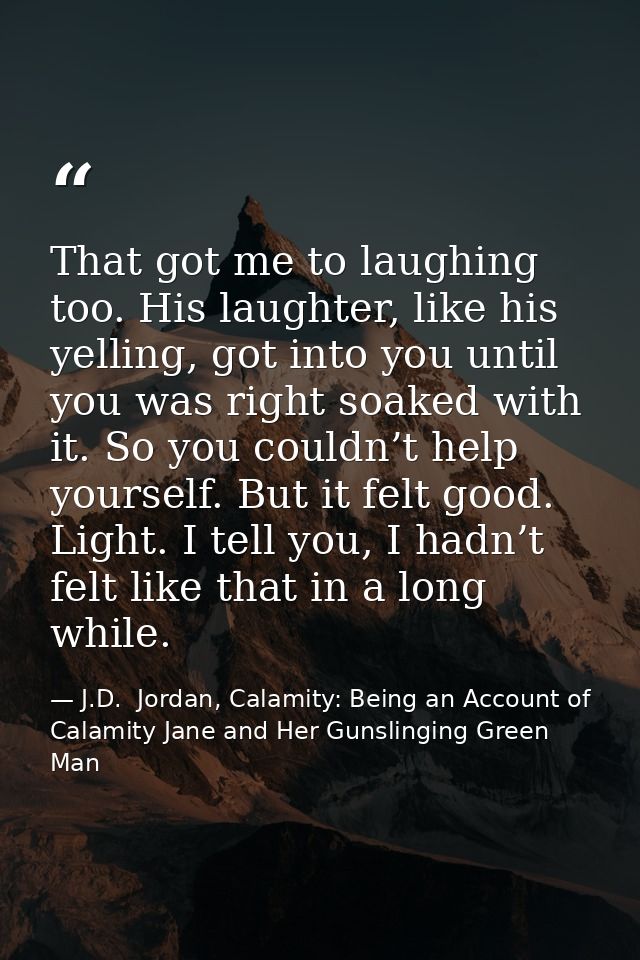 That got me to laughing too. His laughter, like his yelling, got into you until you was right soaked with it. So you cou — J.D.  Jordan, Calamity: Being an Account of Calamity Jane and Her Gunslinging Green Man
