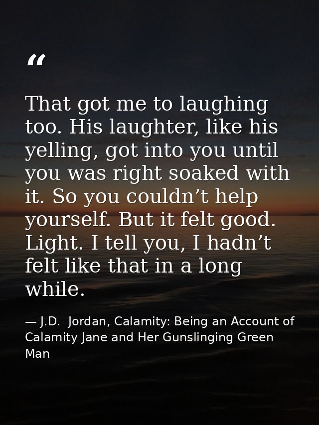 That got me to laughing too. His laughter, like his yelling, got into you until you was right soaked with it. So you cou — J.D.  Jordan, Calamity: Being an Account of Calamity Jane and Her Gunslinging Green Man