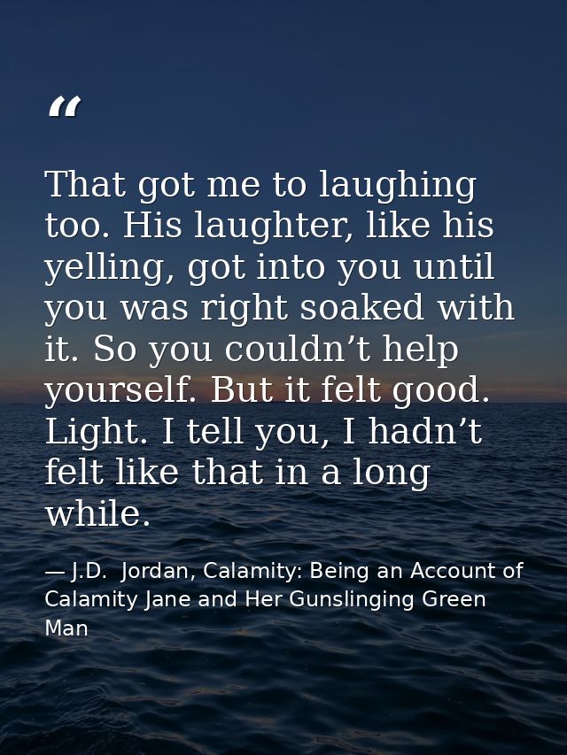 That got me to laughing too. His laughter, like his yelling, got into you until you was right soaked with it. So you cou — J.D.  Jordan, Calamity: Being an Account of Calamity Jane and Her Gunslinging Green Man