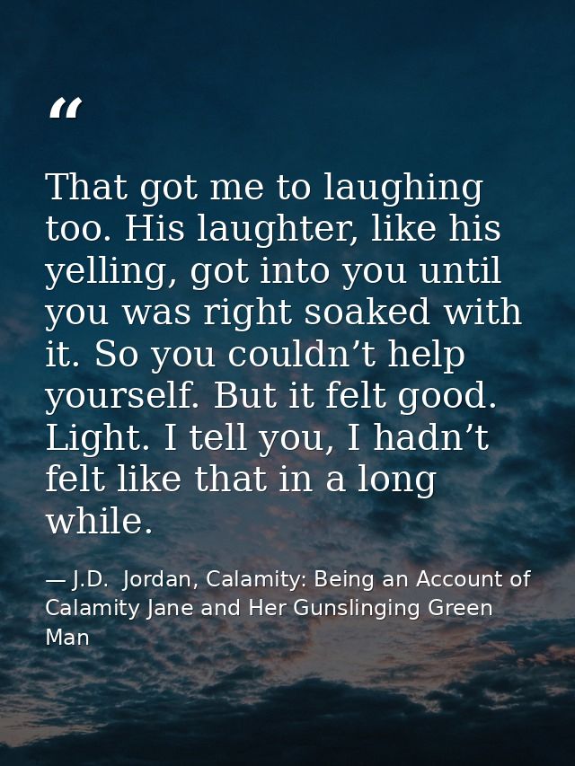 That got me to laughing too. His laughter, like his yelling, got into you until you was right soaked with it. So you cou — J.D.  Jordan, Calamity: Being an Account of Calamity Jane and Her Gunslinging Green Man