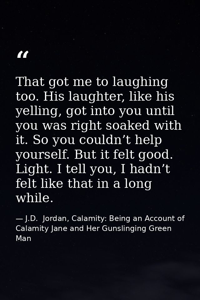 That got me to laughing too. His laughter, like his yelling, got into you until you was right soaked with it. So you cou — J.D.  Jordan, Calamity: Being an Account of Calamity Jane and Her Gunslinging Green Man