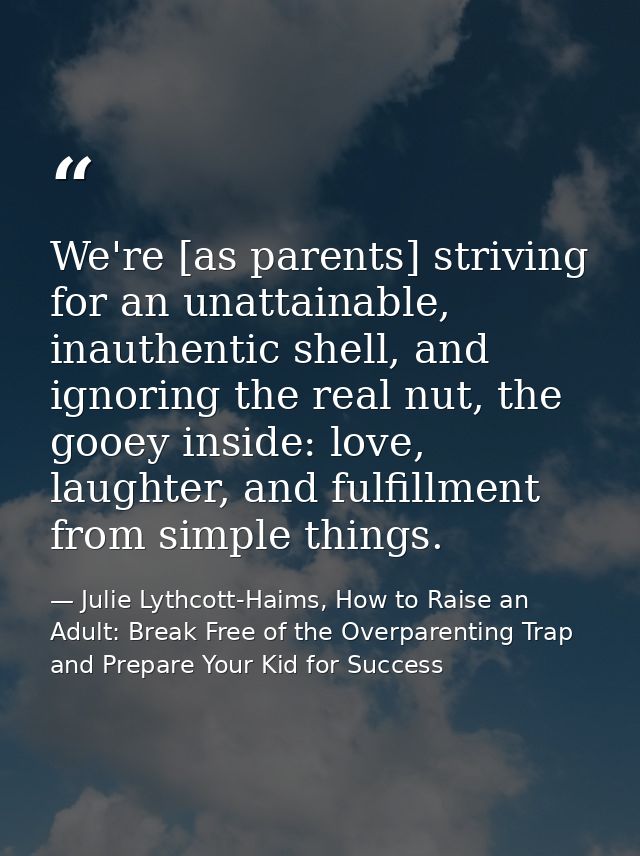 We're [as parents] striving for an unattainable, inauthentic shell, and ignoring the real nut, the gooey inside: love, l — Julie Lythcott-Haims, How to Raise an Adult: Break Free of the Overparenting Trap and Prepare Your Kid for Success