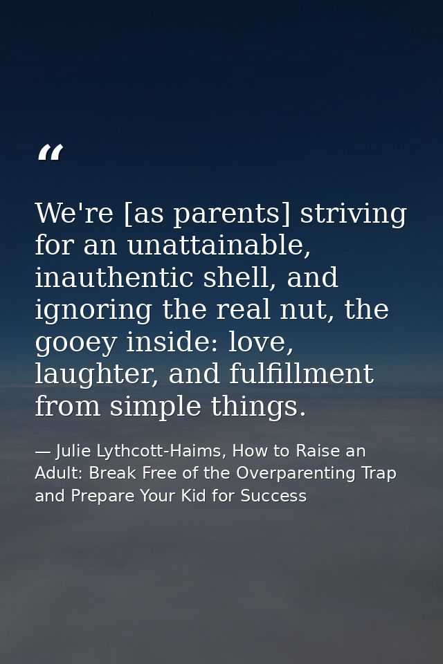 We're [as parents] striving for an unattainable, inauthentic shell, and ignoring the real nut, the gooey inside: love, l — Julie Lythcott-Haims, How to Raise an Adult: Break Free of the Overparenting Trap and Prepare Your Kid for Success