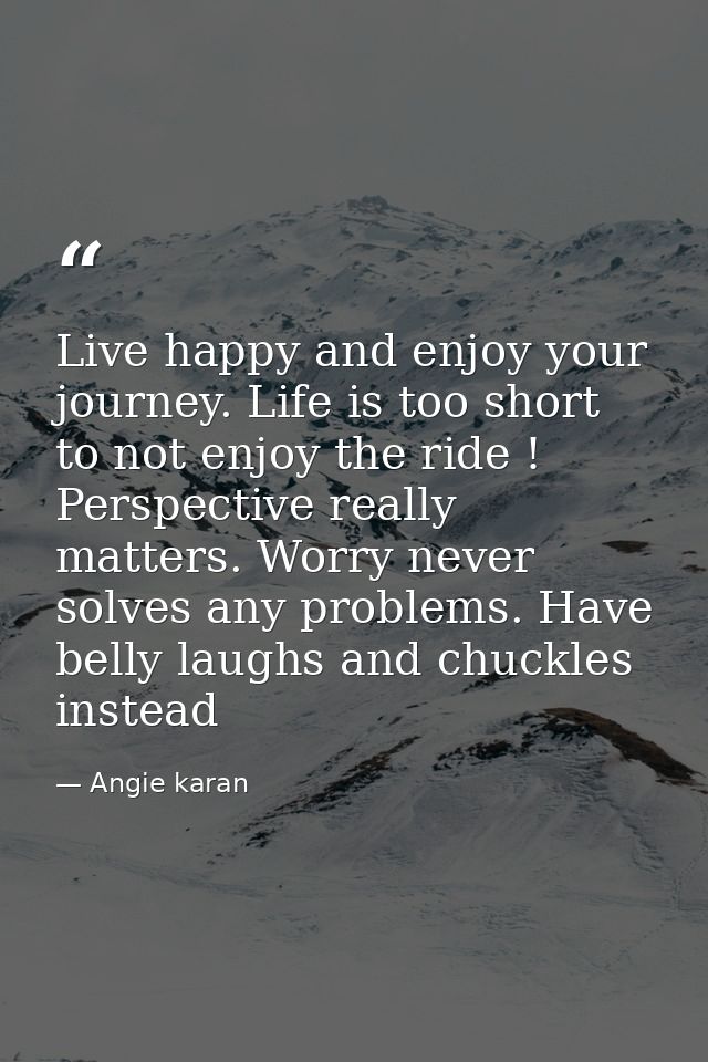 Live happy and enjoy your journey. Life is too short to not enjoy the ride ! Perspective really matters. Worry never sol — Angie karan