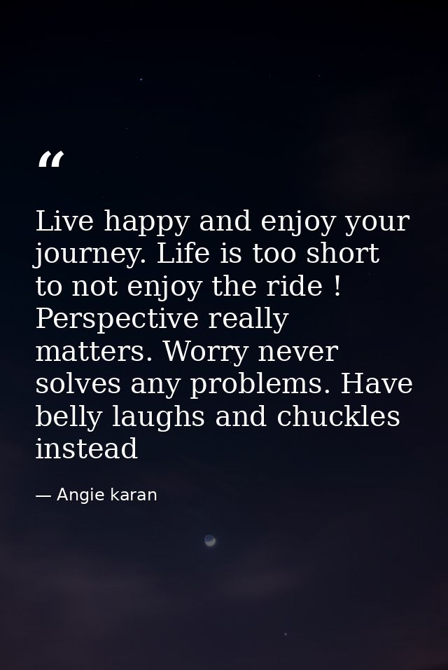 Live happy and enjoy your journey. Life is too short to not enjoy the ride ! Perspective really matters. Worry never sol — Angie karan