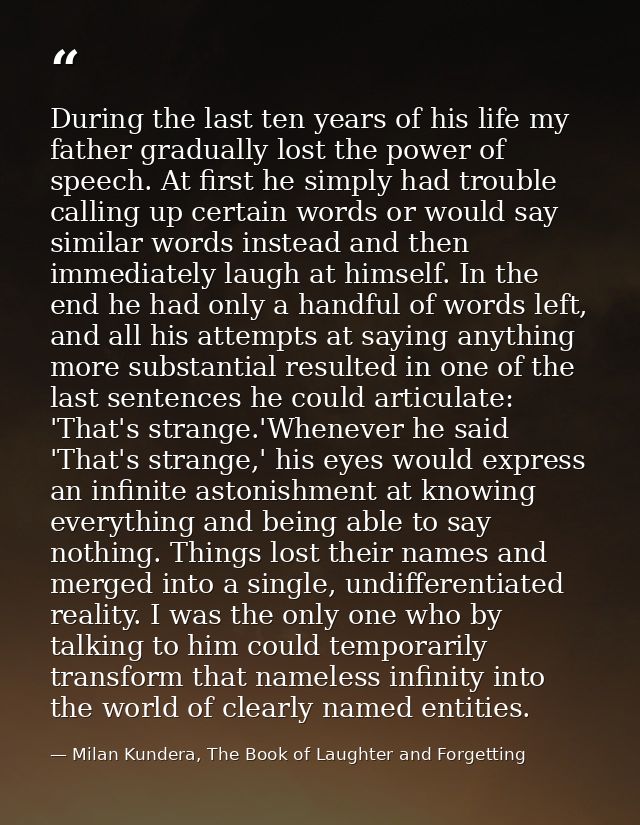 During the last ten years of his life my father gradually lost the power of speech. At first he simply had trouble calli — Milan Kundera, The Book of Laughter and Forgetting