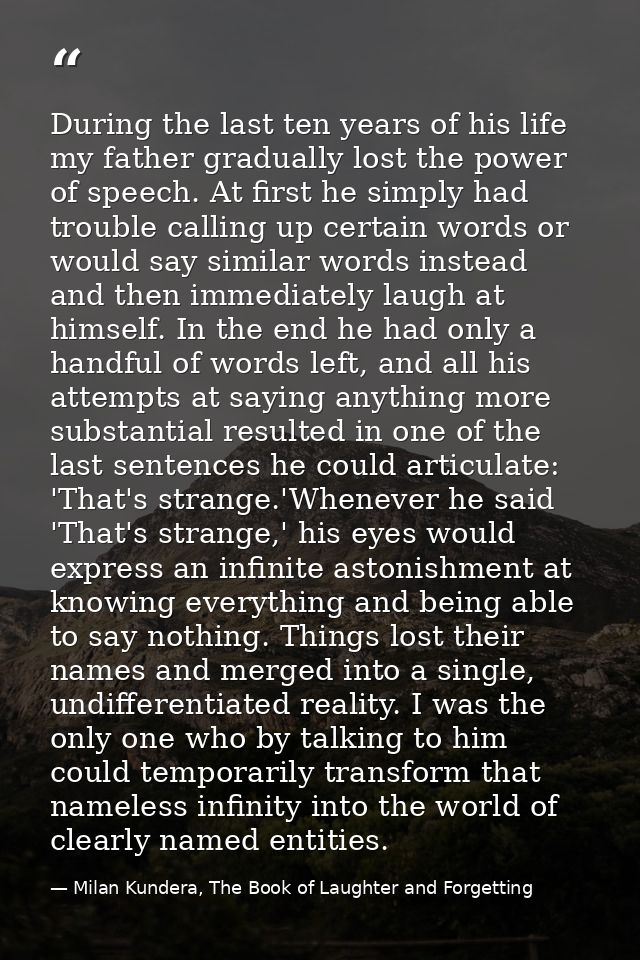 During the last ten years of his life my father gradually lost the power of speech. At first he simply had trouble calli — Milan Kundera, The Book of Laughter and Forgetting