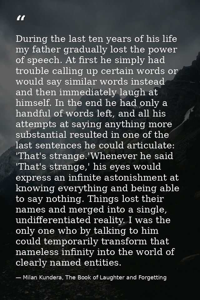 During the last ten years of his life my father gradually lost the power of speech. At first he simply had trouble calli — Milan Kundera, The Book of Laughter and Forgetting