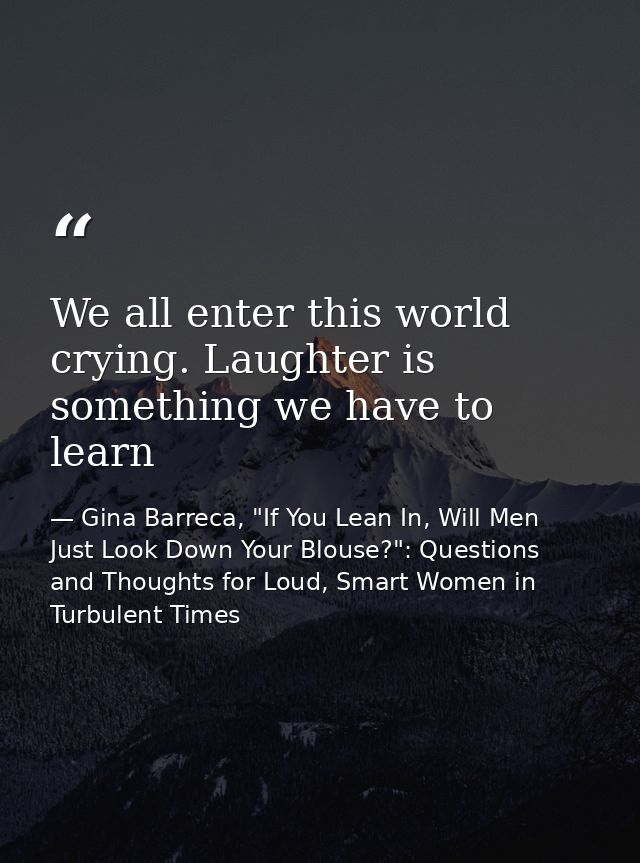 We all enter this world crying. Laughter is something we have to learn — Gina Barreca, "If You Lean In, Will Men Just Look Down Your Blouse?": Questions and Thoughts for Loud, Smart Women in Turbulent Times