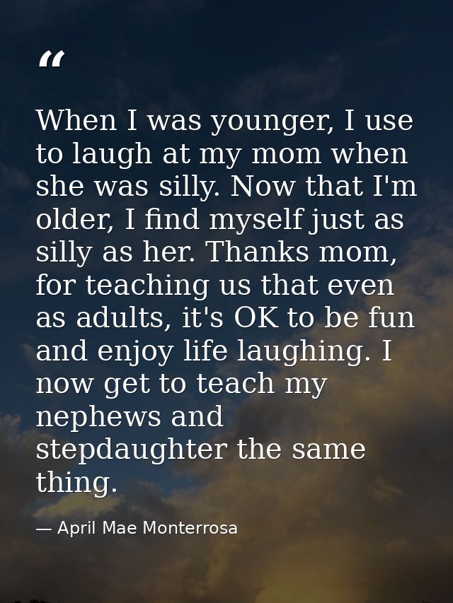 When I was younger, I use to laugh at my mom when she was silly. Now that I'm older, I find myself just as silly as her. — April Mae Monterrosa
