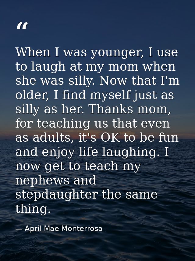 When I was younger, I use to laugh at my mom when she was silly. Now that I'm older, I find myself just as silly as her. — April Mae Monterrosa