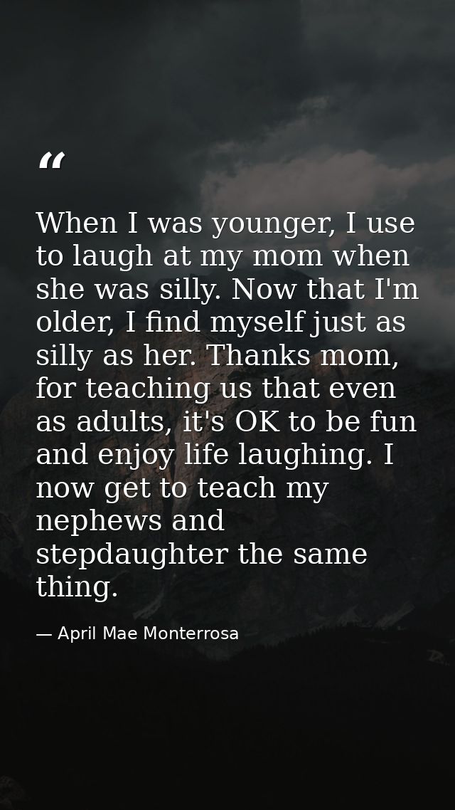 When I was younger, I use to laugh at my mom when she was silly. Now that I'm older, I find myself just as silly as her. — April Mae Monterrosa