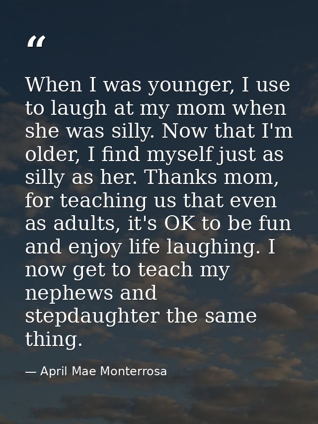 When I was younger, I use to laugh at my mom when she was silly. Now that I'm older, I find myself just as silly as her. — April Mae Monterrosa