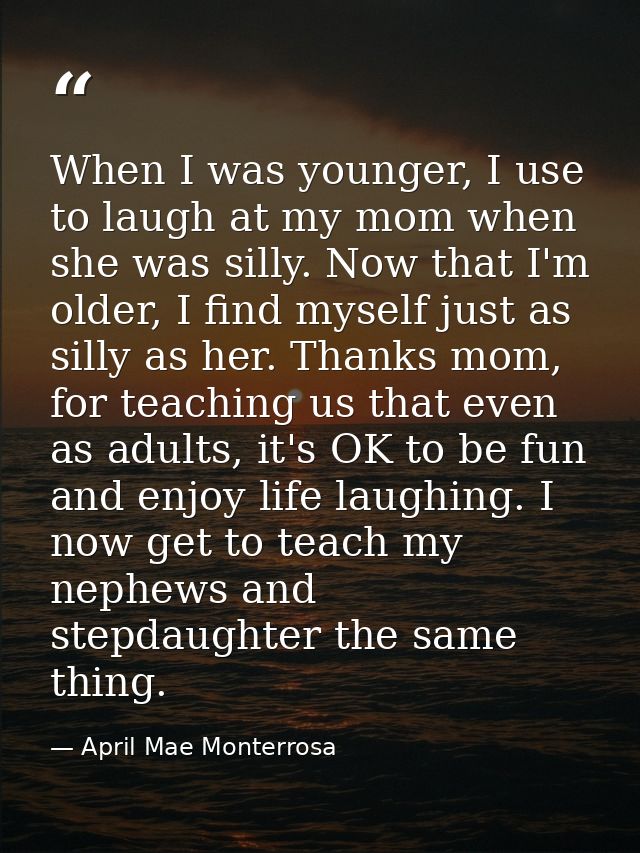 When I was younger, I use to laugh at my mom when she was silly. Now that I'm older, I find myself just as silly as her. — April Mae Monterrosa