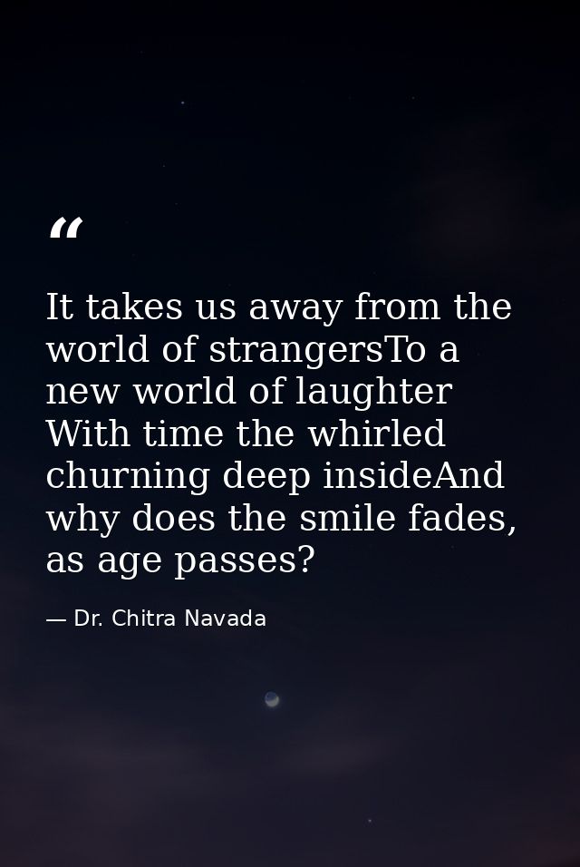 It takes us away from the world of strangersTo a new world of laughter With time the whirled churning deep insideAnd why — Dr. Chitra Navada