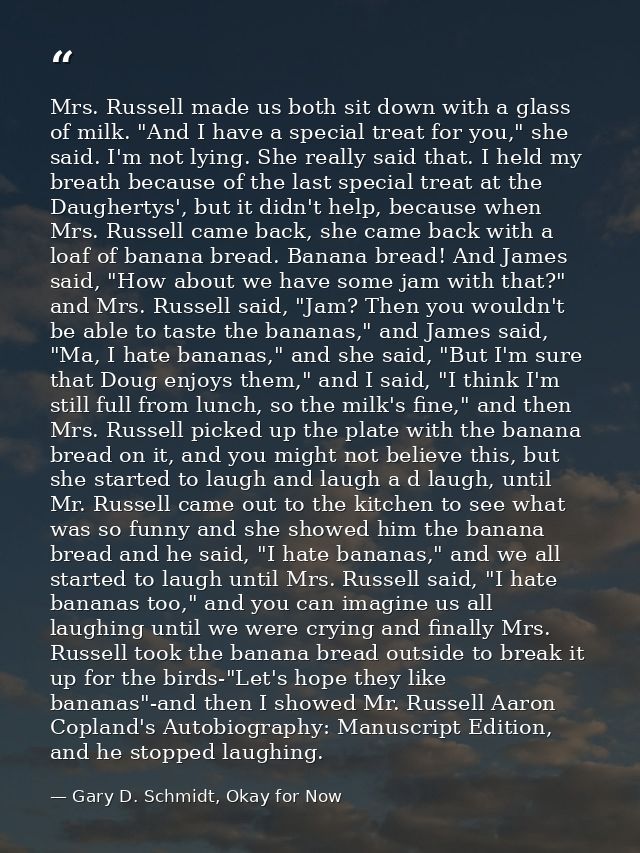 Mrs. Russell made us both sit down with a glass of milk. "And I have a special treat for you," she said. I'm not lying.  — Gary D. Schmidt, Okay for Now