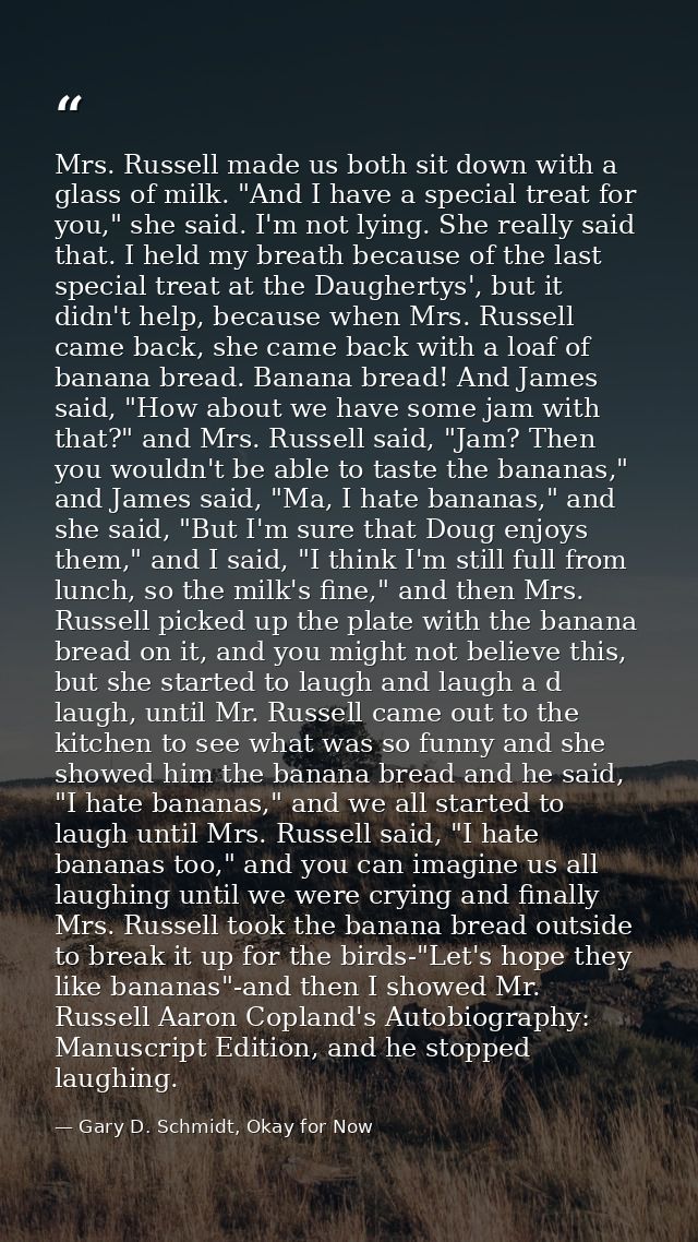 Mrs. Russell made us both sit down with a glass of milk. "And I have a special treat for you," she said. I'm not lying.  — Gary D. Schmidt, Okay for Now